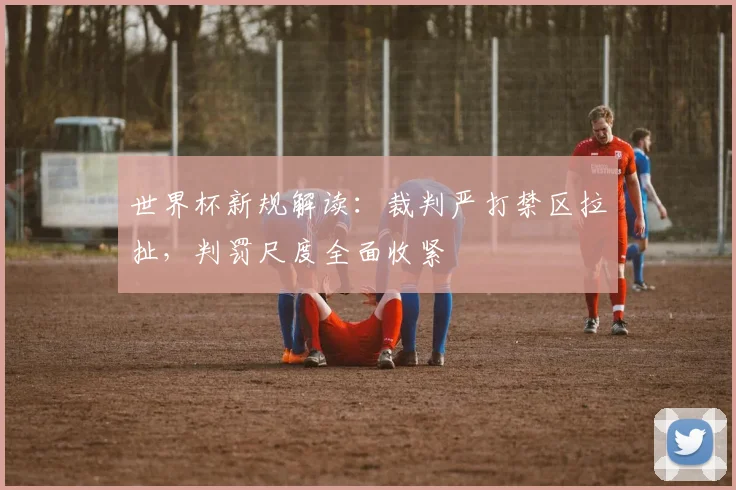 世界杯新规解读：裁判严打禁区拉扯，判罚尺度全面收紧