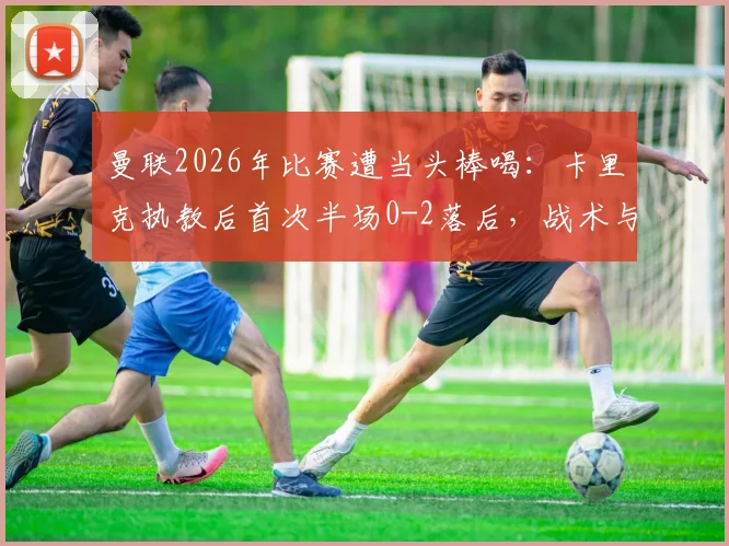 曼联2026年比赛遭当头棒喝：卡里克执教后首次半场0-2落后，战术与状态引发球迷热议