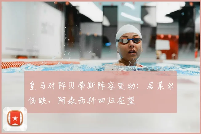 皇马对阵贝蒂斯阵容变动：居莱尔伤缺，阿森西科回归在望