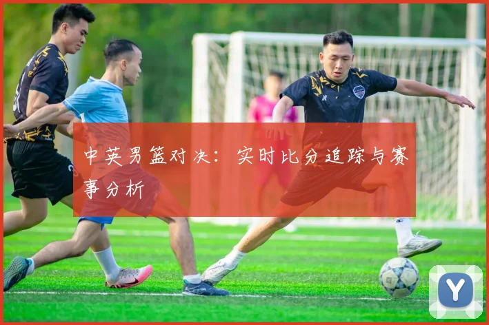 中英男篮对决：实时比分追踪与赛事分析