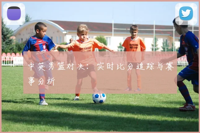 中英男篮对决：实时比分追踪与赛事分析