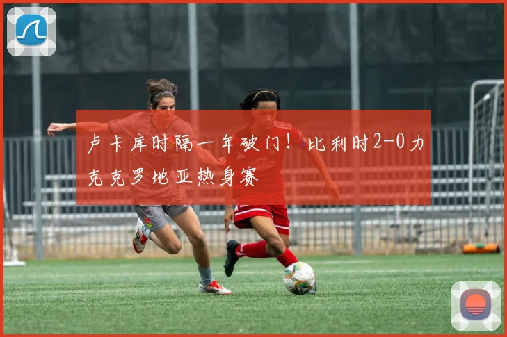 卢卡库时隔一年破门!比利时2-0力克克罗地亚热身赛