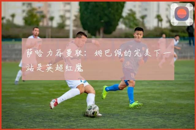 萨哈力荐曼联：姆巴佩的完美下一站是英超红魔
