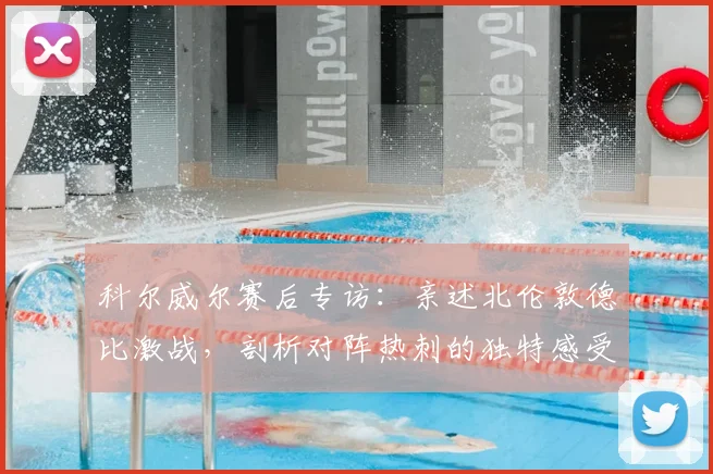 科尔威尔赛后专访：亲述北伦敦德比激战，剖析对阵热刺的独特感受与战术细节