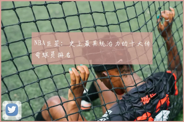 NBA巨星：史上最具统治力的十大传奇球员排名