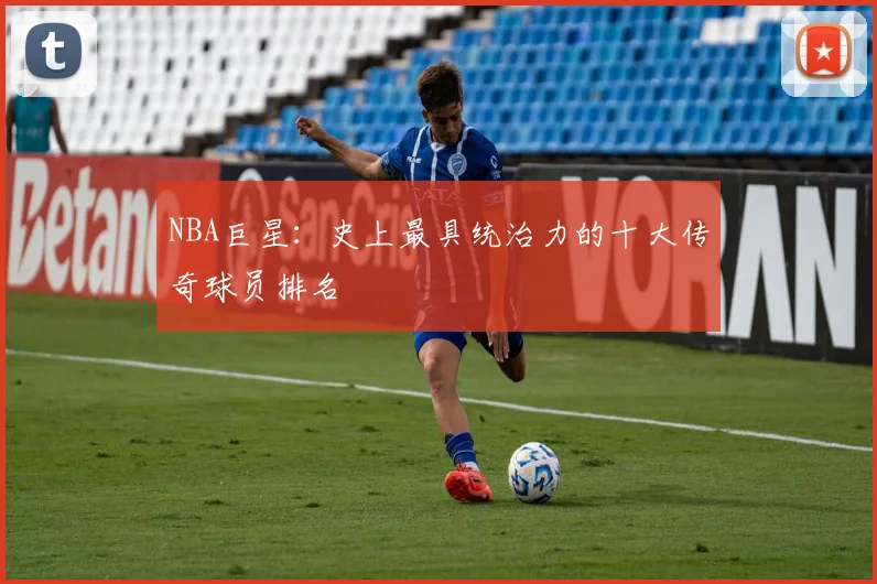 NBA巨星：史上最具统治力的十大传奇球员排名