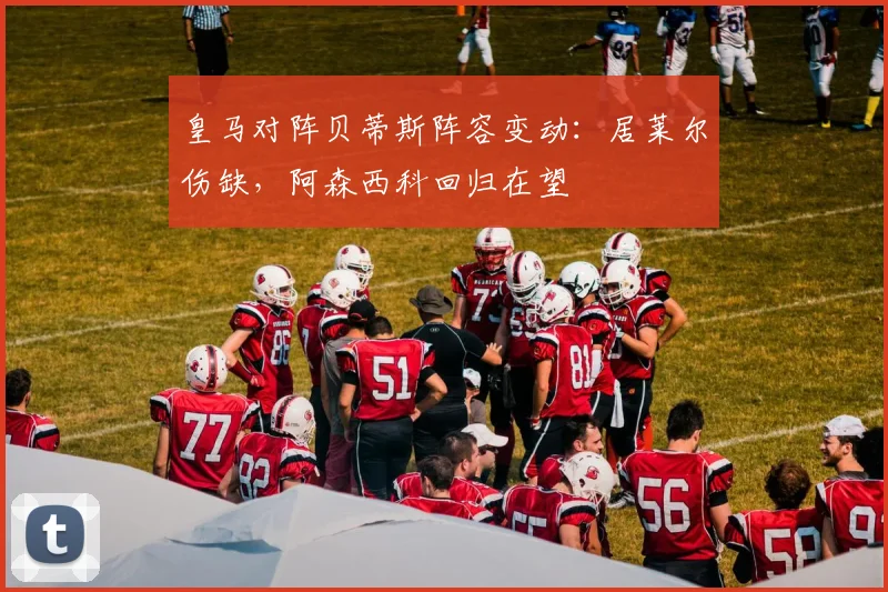 皇马对阵贝蒂斯阵容变动：居莱尔伤缺，阿森西科回归在望